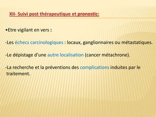 •Etre vigilant en vers :
-Les échecs carcinologiques : locaux, ganglionnaires ou métastatiques.
-Le dépistage d'une autre localisation (cancer métachrone).
-La recherche et la préventions des complications induites par le
traitement.
XII- Suivi post thérapeutique et pronostic:
 