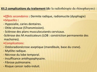 •Effets secondaires : Dermite radique, radiomucite (dysphagie)
•Séquelles :
- Hyposialie, caries dentaires.
- Otite séreuse (STransmission).
- Sclérose des plans musculocutanés cervicaux.
-Sclérose des M.masticateurs (LOB : constriction permanente des
machoires).
•Complications:
- Ostéoradionécrose aseptique (mandibule, base du crane).
- Myélite radique.
- Nécrose du lobe temporal.
- Insuffisance antéhypophysaire.
- Fibrose pulmonaire.
- Risque cancer radio-induit.
XII.2 complications du traitement (de la radiothérapie du rhinopharynx) :
 