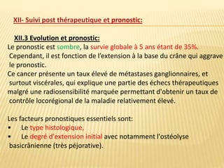 XII.3 Evolution et pronostic:
Le pronostic est sombre, la survie globale à 5 ans étant de 35%.
Cependant, il est fonction de l’extension à la base du crâne qui aggrave
le pronostic.
Ce cancer présente un taux élevé de métastases ganglionnaires, et
surtout viscérales, qui explique une partie des échecs thérapeutiques
malgré une radiosensibilité marquée permettant d'obtenir un taux de
contrôle locorégional de la maladie relativement élevé.
Les facteurs pronostiques essentiels sont:
• Le type histologique,
• Le degré d'extension initial avec notamment l'ostéolyse
basicrânienne (très péjorative).
XII- Suivi post thérapeutique et pronostic:
 