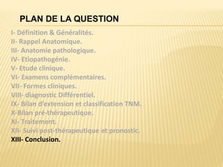 PLAN DE LA QUESTION
I- Définition & Généralités.
II- Rappel Anatomique.
III- Anatomie pathologique.
IV- Etiopathogénie.
V- Etude clinique.
VI- Examens complémentaires.
VII- Formes cliniques.
VIII- diagnostic Différentiel.
IX- Bilan d’extension et classification TNM.
X-Bilan pré-thérapeutique.
XI- Traitement.
XII- Suivi post-thérapeutique et pronostic.
XIII- Conclusion.
 
