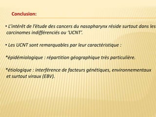 Conclusion:
• L’intérêt de l’étude des cancers du nasopharynx réside surtout dans les
carcinomes indifférenciés ou ‘UCNT’.
• Les UCNT sont remarquables par leur caractéristique :
*épidémiologique : répartition géographique très particulière.
*étiologique : interférence de facteurs génétiques, environnementaux
et surtout viraux (EBV).
 