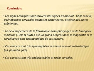 • Les signes cliniques sont souvent des signes d’emprunt : OSM rebelle,
adénopathies cervicales hautes et postérieures, atteinte des paires
crâniennes.
• Le développement de la fibroscopie naso-pharyngée et de l’imagerie
moderne (TDM & IRM) a été un grand progrès dans le diagnostic et la
surveillance post-thérapeutique de ces cancers.
• Ces cancers sont très lymphophiles et à haut pouvoir métastatique
(os, poumon, foie).
• Ces cancers sont très radiosensibles et radio-curables.
Conclusion:
 