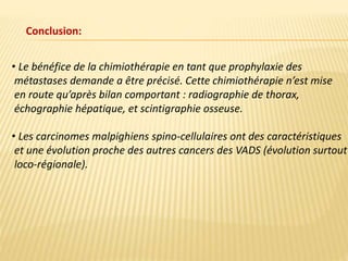 • Le bénéfice de la chimiothérapie en tant que prophylaxie des
métastases demande a être précisé. Cette chimiothérapie n’est mise
en route qu’après bilan comportant : radiographie de thorax,
échographie hépatique, et scintigraphie osseuse.
• Les carcinomes malpighiens spino-cellulaires ont des caractéristiques
et une évolution proche des autres cancers des VADS (évolution surtout
loco-régionale).
Conclusion:
 