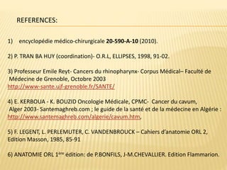 REFERENCES:
1) encyclopédie médico-chirurgicale 20-590-A-10 (2010).
2) P. TRAN BA HUY (coordination)- O.R.L, ELLIPSES, 1998, 91-02.
3) Professeur Emile Reyt- Cancers du rhinopharynx- Corpus Médical– Faculté de
Médecine de Grenoble, Octobre 2003
http://www-sante.ujf-grenoble.fr/SANTE/
4) E. KERBOUA - K. BOUZID Oncologie Médicale, CPMC- Cancer du cavum,
Alger 2003- Santemaghreb.com ; le guide de la santé et de la médecine en Algérie :
http://www.santemaghreb.com/algerie/cavum.htm,
5) F. LEGENT, L. PERLEMUTER, C. VANDENBROUCK – Cahiers d’anatomie ORL 2,
Edition Masson, 1985, 85-91
6) ANATOMIE ORL 1ère édition: de P.BONFILS, J-M.CHEVALLIER. Edition Flammarion.
 