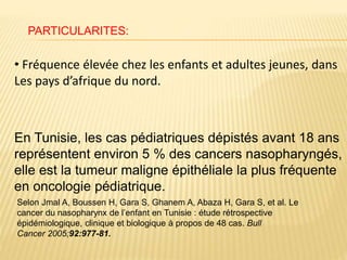 • Fréquence élevée chez les enfants et adultes jeunes, dans
Les pays d’afrique du nord.
En Tunisie, les cas pédiatriques dépistés avant 18 ans
représentent environ 5 % des cancers nasopharyngés,
elle est la tumeur maligne épithéliale la plus fréquente
en oncologie pédiatrique.
Selon Jmal A, Boussen H, Gara S, Ghanem A, Abaza H, Gara S, et al. Le
cancer du nasopharynx de l’enfant en Tunisie : étude rétrospective
épidémiologique, clinique et biologique à propos de 48 cas. Bull
Cancer 2005;92:977-81.
PARTICULARITES:
 