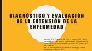 DIAGNÓSTICO Y EVALUACIÓN
DE L A EXTENSIÓN DE L A
ENFERMEDAD
Herrera, Á. & Granados, M.. (2013). Capítulo 65. Cáncer
de endometrio. En Manual de Oncología. Procedimientos
médico quirúrgicos 5ta edición (pp.721-728). México, D.F.:
Mc Graw Hill.
NCCN clinical practice guidelines in oncology. Uterine
neoplasms. Mayo 25 2018
 