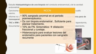 Estudio histopatológico de una biopsia del conducto endocervical y de la cavidad
endometrial.
Carcinoma endocervical oculto o la extensión del carcinoma endometrial al cuello
uterino.
Informe no concluyente histeroscopia y biopsias dirigidas, o laparotomía para dx
transoperatorio en la pieza de histerectomía.
TAC e IRM de abdomen y pelvis no indispensables en paciente sometida a laparotomía,
Documentar o descartar metástasis, lo que podría cambiar el enfoque del tratamiento.
NCCN
• 90% sangrado anormal en el periodo
posmenopáusico.
• Dx con biopsia endometrial . Suficiente para
planear tratamiento.
• 10% de FN. Sintomático  dilatación
fraccional y curetaje.
• Histeroscopía para evaluar lesiones del
endometrio para pacientes con sangrado
recurrente
 