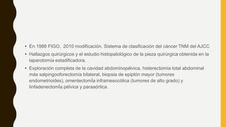 • En 1988 FIGO, 2010 modificación. Sistema de clasificación del cáncer TNM del AJCC
• Hallazgos quirúrgicos y el estudio histopatológico de la pieza quirúrgica obtenida en la
laparotomía estadificadora.
• Exploración completa de la cavidad abdominopélvica, histerectomía total abdominal
más salpingooforectomía bilateral, biopsia de epiplón mayor (tumores
endometrioides), omentectomÍa inframesocólica (tumores de alto grado) y
linfadenectomÍa pélvica y paraaórtica.
 