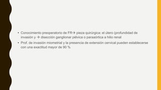 • Conocimiento preoperatorio de FR pieza quirúrgica: el útero (profundidad de
invasión y  disección ganglionar pélvica o paraaórtica a hilio renal
• Prof. de invasión miometrial y la presencia de extensión cervical pueden establecerse
con una exactitud mayor de 90 %
 