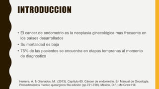 INTRODUCCION
• El cancer de endometrio es la neoplasia ginecológica mas frecuente en
los países desarrollados
• Su mortalidad es baja
• 75% de las pacientes se encuentra en etapas tempranas al momento
de diagnostico
Herrera, Á. & Granados, M.. (2013). Capítulo 65. Cáncer de endometrio. En Manual de Oncología.
Procedimientos médico quirúrgicos 5ta edición (pp.721-728). México, D.F.: Mc Graw Hill.
 