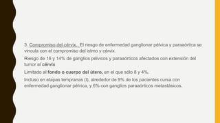 3. Compromiso del cérvix. El riesgo de enfermedad ganglionar pélvica y paraaórtica se
vincula con el compromiso del istmo y cérvix.
Riesgo de 16 y 14% de ganglios pélvicos y paraaórticos afectados con extensión del
tumor al cérvix
Limitado al fondo o cuerpo del útero, en el que sólo 8 y 4%.
Incluso en etapas tempranas (l), alrededor de 9% de los pacientes cursa con
enfermedad ganglionar pélvica, y 6% con ganglios paraaórticos metastásicos.
 