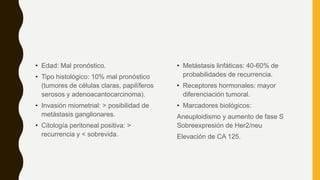 • Edad: Mal pronóstico.
• Tipo histológico: 10% mal pronóstico
(tumores de células claras, papilíferos
serosos y adenoacantocarcinoma).
• Invasión miometrial: > posibilidad de
metástasis ganglionares.
• Citología peritoneal positiva: >
recurrencia y < sobrevida.
• Metástasis linfáticas: 40-60% de
probabilidades de recurrencia.
• Receptores hormonales: mayor
diferenciación tumoral.
• Marcadores biológicos:
Aneuploidismo y aumento de fase S
Sobreexpresión de Her2/neu
Elevación de CA 125.
 