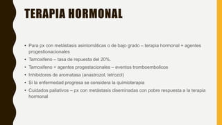 TERAPIA HORMONAL
• Para px con metástasis asintomáticas o de bajo grado – terapia hormonal + agentes
progestionacionales
• Tamoxifeno – tasa de repuesta del 20%.
• Tamoxifeno + agentes progestacionales – eventos tromboembolicos
• Inhibidores de aromatasa (anastrozol, letrozol)
• Si la enfermedad progresa se considera la quimioterapia
• Cuidados paliativos – px con metástasis diseminadas con pobre respuesta a la terapia
hormonal
 