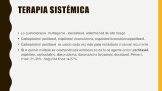 TERAPIA SISTÉMICA
• La quimioterapia multiagente - metástasis, enfermedad de alto riesgo
• Carboplatino/ paclitaxel, cisplatino/ doxorubicina, cisplatino/doxorubicina/paclitaxel.
• Carboplatino/ paclitaxel es usado cada vez más para metástasis o cancer recurrente
• Si la quimio múltiple es contraindicada entonces se da la de agente único: paclitaxel,
cisplatino, carboplatino, doxorubicina, doxorubicina liposomal, docetaxel. Primera
línea: 21-36%. Segunda línea: 4-27%.
 