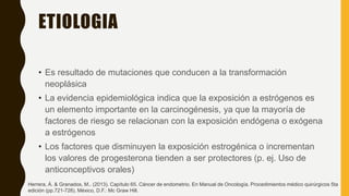 ETIOLOGIA
• Es resultado de mutaciones que conducen a la transformación
neoplásica
• La evidencia epidemiológica indica que la exposición a estrógenos es
un elemento importante en la carcinogénesis, ya que la mayoría de
factores de riesgo se relacionan con la exposición endógena o exógena
a estrógenos
• Los factores que disminuyen la exposición estrogénica o incrementan
los valores de progesterona tienden a ser protectores (p. ej. Uso de
anticonceptivos orales)
Herrera, Á. & Granados, M.. (2013). Capítulo 65. Cáncer de endometrio. En Manual de Oncología. Procedimientos médico quirúrgicos 5ta
edición (pp.721-728). México, D.F.: Mc Graw Hill.
 