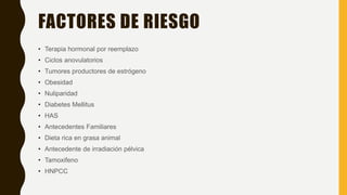 FACTORES DE RIESGO
• Terapia hormonal por reemplazo
• Ciclos anovulatorios
• Tumores productores de estrógeno
• Obesidad
• Nuliparidad
• Diabetes Mellitus
• HAS
• Antecedentes Familiares
• Dieta rica en grasa animal
• Antecedente de irradiación pélvica
• Tamoxifeno
• HNPCC
 