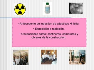 • Antecedente de ingestión de cáusticos  lejía.
• Exposición a radiación.
• Ocupaciones como: cantineros, camareros y
obreros de la construcción.
 