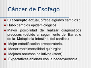 Cáncer de Esofago
 El concepto actual, ofrece algunos cambios :
 Hubo cambios epidemiológicos.
 Mayor posibilidad de realizar diagnósticos
precoces (debido al seguimiento del Barret o
de la Metaplasia Intestinal del cardias).
 Mejor estadificación preoperatoria.
 Menor morbimortalidad quirúrgica.
 Mejores recursos paliativos (stent).
 Expectativas abiertas con la neoadyuvancia.
 