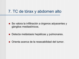 7. TC de tórax y abdomen alto
 Se valora la infiltración a órganos adyacentes y
gánglios mediastínicos.
 Detecta metástasis hepáticas y pulmonares.
 Orienta acerca de la resecabilidad del tumor.
 