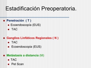 Estadificación Preoperatoria.
 Penetración ( T )
 Ecoendoscopía (EUS)
 TAC
 Ganglios Linfáticos Regionales ( N )
 TAC
 Ecoendoscopia (EUS)
 Metástasis a distancia (M)
 TAC
 Pet Scan
 