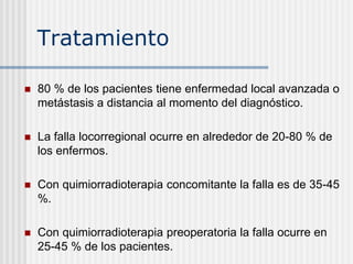 Tratamiento
 80 % de los pacientes tiene enfermedad local avanzada o
metástasis a distancia al momento del diagnóstico.
 La falla locorregional ocurre en alrededor de 20-80 % de
los enfermos.
 Con quimiorradioterapia concomitante la falla es de 35-45
%.
 Con quimiorradioterapia preoperatoria la falla ocurre en
25-45 % de los pacientes.
 