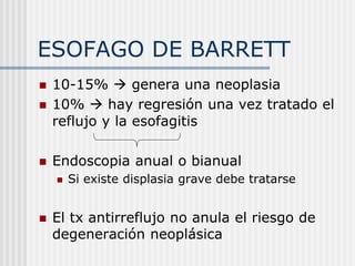 ESOFAGO DE BARRETT
 10-15%  genera una neoplasia
 10%  hay regresión una vez tratado el
reflujo y la esofagitis
 Endoscopia anual o bianual
 Si existe displasia grave debe tratarse
 El tx antirreflujo no anula el riesgo de
degeneración neoplásica
 