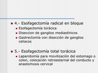  4.- Esofagectomía radical en bloque
 Esofagectomía torácica
 Diseccion de ganglios mediastínicos
 Gastrectomía con disección de ganglios
celiacos
 5.- Esofagectomía total torácica
 Laparotomía para movilización del estomago o
colon, colocación retroesternal del conducto y
anastomosis cervical
 