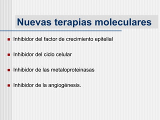 Nuevas terapias moleculares
 Inhibidor del factor de crecimiento epitelial
 Inhibidor del ciclo celular
 Inhibidor de las metaloproteinasas
 Inhibidor de la angiogénesis.
 