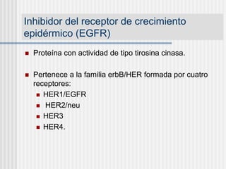 Inhibidor del receptor de crecimiento
epidérmico (EGFR)
 Proteína con actividad de tipo tirosina cinasa.
 Pertenece a la familia erbB/HER formada por cuatro
receptores:
 HER1/EGFR
 HER2/neu
 HER3
 HER4.
 