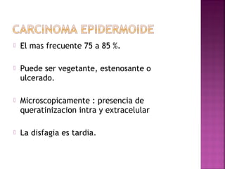  El mas frecuente 75 a 85 %. 
 Puede ser vegetante, estenosante o 
ulcerado. 
 Microscopicamente : presencia de 
queratinizacion intra y extracelular 
 La disfagia es tardia. 
 
