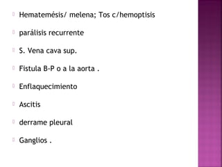  Hematemésis/ melena; Tos c/hemoptisis 
 parálisis recurrente 
 S. Vena cava sup. 
 Fistula B-P o a la aorta . 
 Enflaquecimiento 
 Ascitis 
 derrame pleural 
 Ganglios . 
 