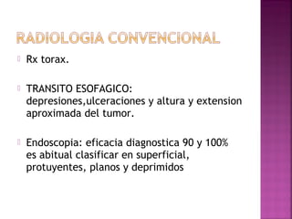  Rx torax. 
 TRANSITO ESOFAGICO: 
depresiones,ulceraciones y altura y extension 
aproximada del tumor. 
 Endoscopia: eficacia diagnostica 90 y 100% 
es abitual clasificar en superficial, 
protuyentes, planos y deprimidos 
 