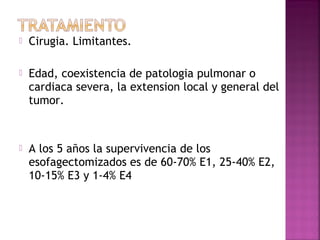  Cirugia. Limitantes. 
 Edad, coexistencia de patologia pulmonar o 
cardiaca severa, la extension local y general del 
tumor. 
 A los 5 años la supervivencia de los 
esofagectomizados es de 60-70% E1, 25-40% E2, 
10-15% E3 y 1-4% E4 
 
