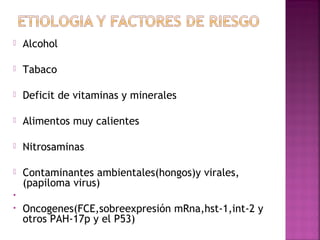  Alcohol 
 Tabaco 
 Deficit de vitaminas y minerales 
 Alimentos muy calientes 
 Nitrosaminas 
 Contaminantes ambientales(hongos)y virales, 
(papiloma virus) 
• 
• Oncogenes(FCE,sobreexpresión mRna,hst-1,int-2 y 
otros PAH-17p y el P53) 
 