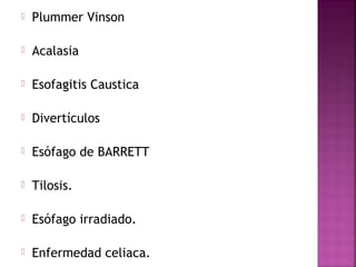  Plummer Vinson 
 Acalasia 
 Esofagitis Caustica 
 Divertículos 
 Esófago de BARRETT 
 Tilosis. 
 Esófago irradiado. 
 Enfermedad celiaca. 
 