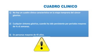 CUADRO CLINICO
1) No hay un cuadro clínico característico en la etapa temprana del cáncer
gástrico.
2) Cualquier síntoma gástrico, cuando ha sido persistente por periodos mayores
de 4 a 6 semanas.
3) En personas mayores de 45 años.
 