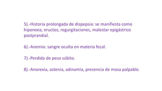 5).-Historia prolongada de dispepsia: se manifiesta como
hiporexia, eructos, regurgitaciones, malestar epigástrico
postprandial.
6).-Anemia: sangre oculta en materia fecal.
7).-Perdida de peso súbito.
8).-Anorexia, astenia, adinamia, presencia de masa palpable.
 