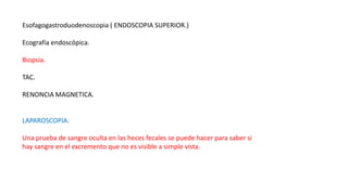Esofagogastroduodenoscopia ( ENDOSCOPIA SUPERIOR.)
Ecografía endoscópica.
Biopsia.
TAC.
RENONCIA MAGNETICA.
LAPAROSCOPIA.
Una prueba de sangre oculta en las heces fecales se puede hacer para saber si
hay sangre en el excremento que no es visible a simple vista.
 