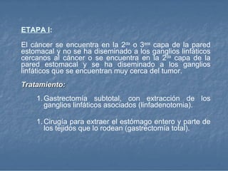 ETAPA I : El cáncer se encuentra en la 2 da  o 3 era  capa de la pared estomacal y no se ha diseminado a los ganglios linfáticos cercanos al cáncer o se encuentra en la 2 da  capa de la pared estomacal y se ha diseminado a los ganglios linfáticos que se encuentran muy cerca del tumor.  Tratamiento: Gastrectomía subtotal, con extracción de los ganglios linfáticos asociados (linfadenotomia). Cirugía para extraer el estómago entero y parte de los tejidos que lo rodean (gastrectomía total).  
