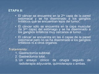 ETAPA  II: El cáncer se encuentra en la 2 da  capa de la pared estomacal y se ha diseminado a los ganglios linfáticos que se encuentran lejos del tumor. El cáncer sólo se encuentra en la capa muscular (la 3 era  capa) del estómago y se ha diseminado a los ganglios linfáticos muy cercanos al tumor.  El cáncer se encuentra en las 4 capas de la pared estomacal pero no se ha diseminado a los ganglios linfáticos ni a otros órganos. Tratamiento: Gastrectomía subtotal.  Gastrectomía total.  Un ensayo clínico de cirugía seguido de radioterapia adyuvante, quimioterapia o ambas.   