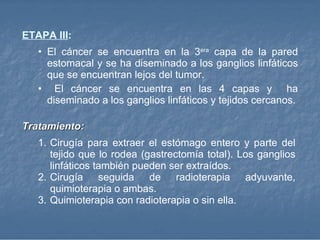 ETAPA III : El cáncer se encuentra en la 3 era  capa de la pared estomacal y se ha diseminado a los ganglios linfáticos que se encuentran lejos del tumor. El cáncer se encuentra en las 4 capas y  ha diseminado a los ganglios linfáticos y tejidos cercanos. Tratamiento:  Cirugía para extraer el estómago entero y parte del tejido que lo rodea (gastrectomía total). Los ganglios linfáticos también pueden ser extraídos. Cirugía seguida de radioterapia adyuvante, quimioterapia o ambas. Quimioterapia con radioterapia o sin ella.  