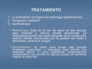 TRATAMIENTO 1.   La extirpación quirúrgica   del estómago (gastrectomía)  2.  Terapia por radiación  3.  Quimioterapia  Radioterapia:   Esta es el uso de rayos de alta energía para aniquilar o reducir células cancerosas. La radioterapia puede ser usada después de la cirugía para destruir células cancerosas que no pueden ser vistas o eliminadas durante la cirugía .   Quimioterapia:   Se utiliza como terapia para tumores localmente avanzados, y resecables para permitir una resección interior o como tratamiento complementario postoperatorio que permite en algunos grupos de pacientes mejorar la sobrevida.  