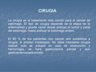 CIRUGIA  La cirugía es el tratamiento más común para el cáncer de estómago. El tipo de cirugía depende de la etapa de la enfermedad y puede variar desde extirpar el tumor y parte del estómago, hasta extirpar el estómago entero. El 80 % de los pacientes con cáncer son sometidos a cirugía, si existen metástasis. No debe intentarse cirugía radical; solo se actuará en caso de obstrucción y hemorragia, se hará gastrectomía parcial y aun gastroenteroanastomosis.  