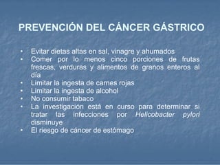 PREVENCIÓN DEL CÁNCER GÁSTRICO Evitar dietas altas en sal, vinagre y ahumados  Comer por lo menos cinco porciones de frutas frescas, verduras y alimentos de granos enteros al día  Limitar la ingesta de carnes rojas  Limitar la ingesta de alcohol  No consumir tabaco  La investigación está en curso para determinar si tratar las infecciones por  Helicobacter pylori  disminuye  El riesgo de cáncer de estómago  