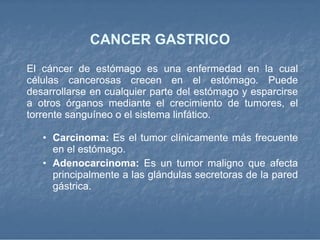 CANCER GASTRICO El cáncer de estómago es una enfermedad en la cual células cancerosas crecen en el estómago. Puede desarrollarse en cualquier parte del estómago y esparcirse a otros órganos mediante el crecimiento de tumores, el torrente sanguíneo o el sistema linfático .  Carcinoma:  Es el tumor clínicamente más frecuente en el estómago.  Adenocarcinoma:  Es un tumor maligno que afecta principalmente a las glándulas secretoras de la pared gástrica. 