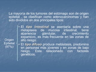 La mayoría de los tumores del estómago son de origen epitelial , se clasifican como adenocarcinomas y han sido divididos en dos principales tipos: El  tipo intestinal  se asentaría sobre una metaplasia de mucosa intestinal, tiene apariencia glandular, de crecimiento expansivo, es más frecuente en las zonas de alto riesgo.  El  tipo difuso  produce metástasis, predomina en personas más jóvenes y en zonas de bajo riesgo. Esta relacionado con factores genéticos.  Origen Epitelial (97%) 