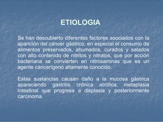 ETIOLOGIA  Se han descubierto diferentes factores asociados con la aparición del cáncer gástrico, en especial el consumo de alimentos preservados, ahumados, curados y salados con alto contenido de nitritos y nitratos, que por acción bacteriana se convierten en nitrosaminas que es un agente cancerígeno altamente conocido. Estas sustancias causan daño a la mucosa gástrica apareciendo gastritis crónica atrófica, metaplasia intestinal que progresa a displasia y posteriormente carcinoma. 