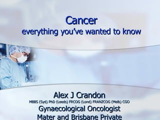 Cancer everything you’ve wanted to know Alex J Crandon MBBS (Syd) PhD (Leeds) FRCOG (Lond) FRANZCOG (Melb) CGO Gynaecological Oncologist Mater and Brisbane Private 