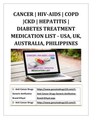 CANCER | HIV-AIDS | COPD
|CKD | HEPATITIS |
DIABETES TREATMENT
MEDICATION LIST - USA, UK,
AUSTRALIA, PHILIPPINES
1 - Anti Cancer Drugs
Generic Amifostine
Brand Ethyol
https://www.genuinedrugs123.com/1-
Anti-Cancer-Drugs-Generic-Amifostine-
Brand-Ethyol.aspx
2 - Anti Cancer Drugs https://www.genuinedrugs123.com/2-
 
