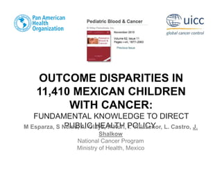 OUTCOME DISPARITIES IN
11,410 MEXICAN CHILDREN
WITH CANCER:
FUNDAMENTAL KNOWLEDGE TO DIRECT
PUBLIC HEALTH POLICY
M Esparza, S Neme, A. Olaya, P Kuri, I. Villaseñor, L. Castro, J.
Shalkow
National Cancer Program
Ministry of Health, Mexico
 